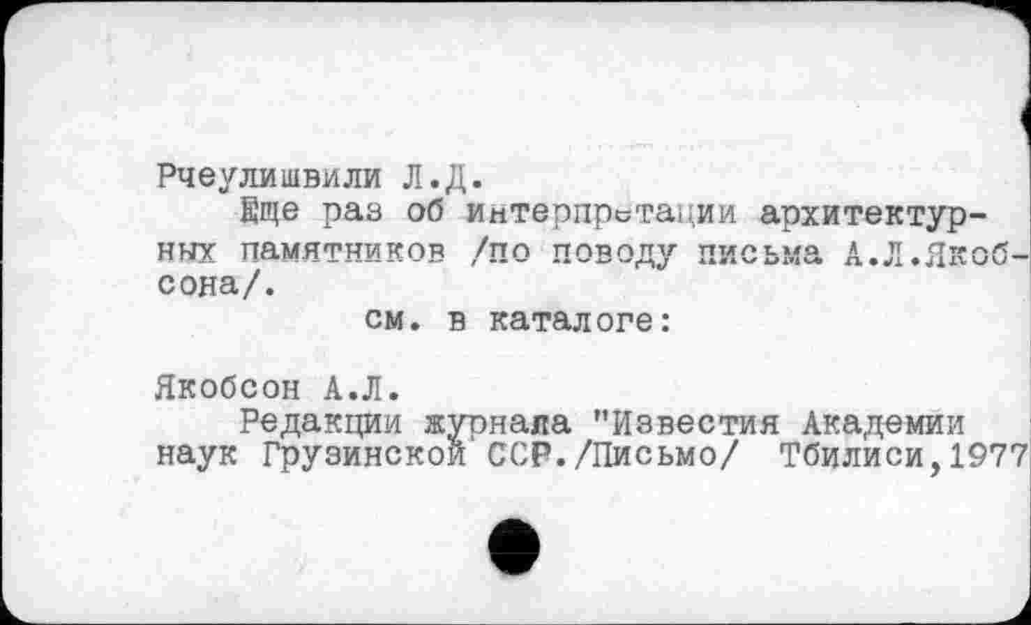 ﻿Рчеулишвили Л.Д.
Еще раз об интерпретации архитектурных памятников /по поводу письма А.Л.Якобсона/.
см. в каталоге:
Якобсон А.Л.
Редакции жуонала "Известия Академии наук Грузинской ССР./Письмо/ Тбилиси,1977